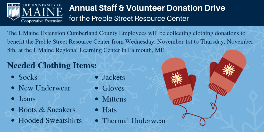 Event postcard: The UMaine Extension Cumberland County employees will be collecting clothing donations to benefit the Preble Street Resource Center from Thursday, November 1, to Thursday, November 8, at the UMaine Regional Learning Center in Falmouth, Maine (during office hours). Needed Clothing Items: Socks, New Underwear, Jeans, Boots & Sneakers, Hooded Sweatshirts, Jackets, Gloves/Mittens, Scarves, Hats, Thermal Underwear.